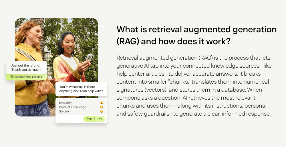 What is retrieval augmented generation (RAG) and how does it work?  Retrieval augmented generation (RAG) is the process that lets generative AI tap into your connected knowledge sources—like help center articles—to deliver accurate answers. It breaks content into smaller “chunks,” translates them into numerical signatures (vectors), and stores them in a database. When someone asks a question, AI retrieves the most relevant chunks and uses them—along with its instructions, persona, and safety guardrails—to generate a clear, informed response.
